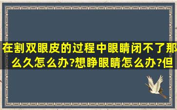 在割双眼皮的过程中眼睛闭不了那么久怎么办?想睁眼睛怎么办?但是...