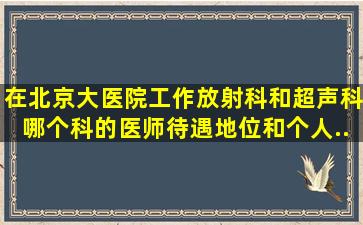 在北京大医院工作,放射科和超声科哪个科的医师待遇、地位和个人...