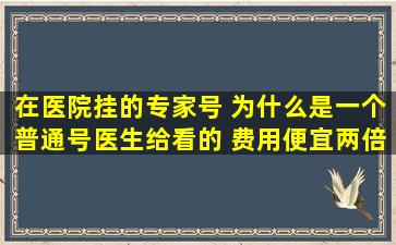 在医院挂的专家号 为什么是一个普通号医生给看的 费用便宜两倍我没...