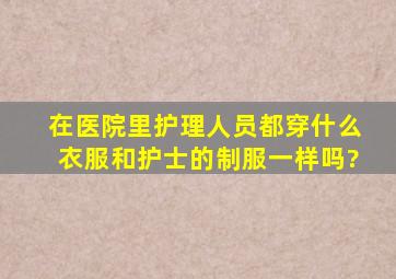 在医院里护理人员都穿什么衣服,和护士的制服一样吗?