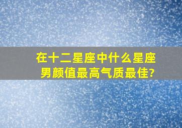 在十二星座中,什么星座男颜值最高,气质最佳?