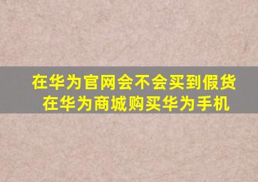 在华为官网会不会买到假货 在华为商城购买华为手机