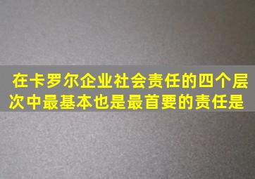 在卡罗尔企业社会责任的四个层次中,最基本也是最首要的责任是( )。