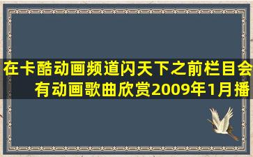 在卡酷动画频道,闪天下之前栏目会有动画歌曲欣赏,2009年1月播的...