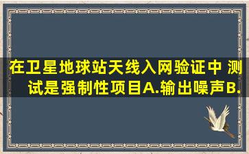 在卫星地球站天线入网验证中,( )测试是强制性项目。A.输出噪声B.天线...