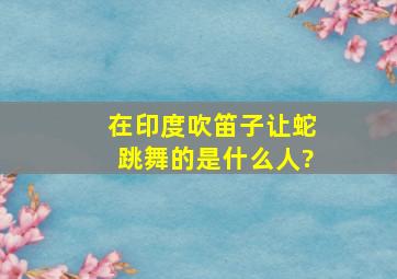 在印度,吹笛子让蛇跳舞的是什么人?