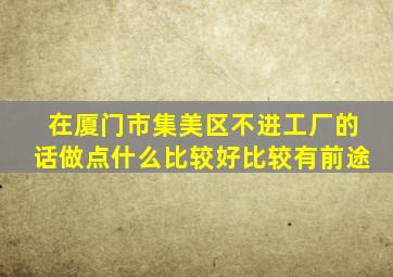 在厦门市集美区,不进工厂的话做点什么比较好,比较有前途