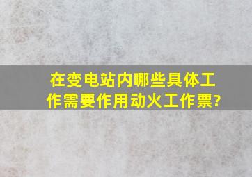 在变电站内哪些具体工作需要作用动火工作票?