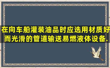 在向车、船灌装油品时,应选用材质好而光滑的管道输送易燃液体,设备...