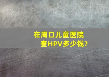 在周口儿童医院查HPV多少钱?