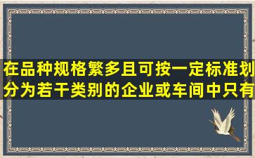 在品种规格繁多且可按一定标准划分为若干类别的企业或车间中,只有...