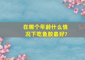 在哪个年龄什么情况下吃鱼胶最好?