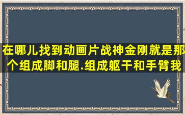 在哪儿找到动画片,战神金刚,就是那个,组成脚和腿.组成躯干和手臂我来...