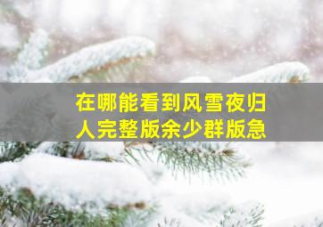 在哪能看到风雪夜归人完整版余少群版。急。。。。。。。