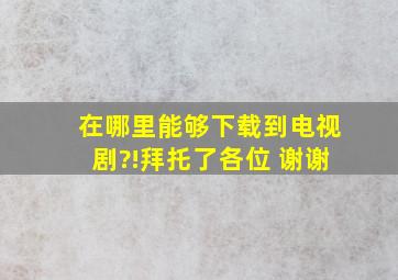 在哪里能够下载到电视剧?!拜托了各位 谢谢