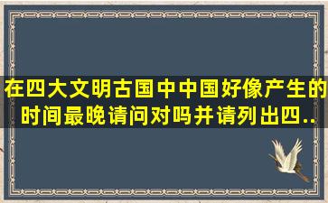 在四大文明古国中,中国好像产生的时间最晚,请问对吗,并请列出四...