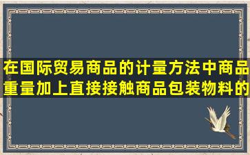 在国际贸易商品的计量方法中,商品重量加上直接接触商品包装物料的...