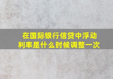 在国际银行信贷中,浮动利率是什么时候调整一次