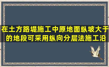 在土方路堤施工中,原地面纵坡大于( )的地段,可采用纵向分层法施工,沿...