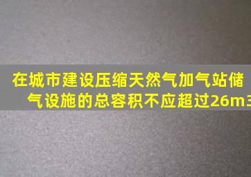 在城市建设压缩天然气加气站,储气设施的总容积不应超过26m3。()