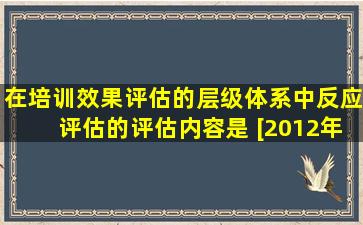 在培训效果评估的层级体系中,反应评估的评估内容是( )。[2012年11月...