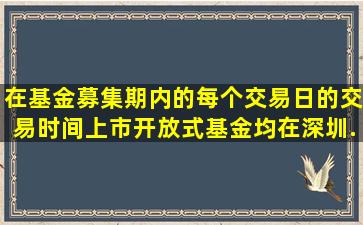 在基金募集期内的每个交易日的交易时间,上市开放式基金均在深圳...