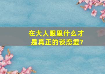 在大人眼里什么才是真正的谈恋爱?