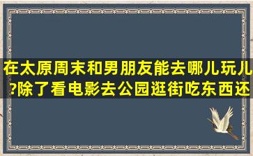 在太原,周末和男朋友能去哪儿玩儿?除了看电影,去公园,逛街,吃东西,还...