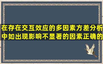 在存在交互效应的多因素方差分析中,如出现影响不显著的因素,正确的...