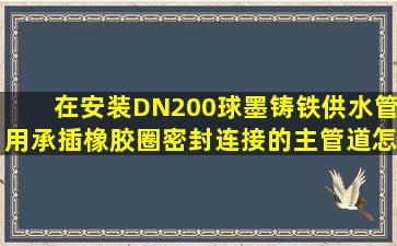 在安装DN200球墨铸铁供水管用承插橡胶圈密封连接的主管道,怎样...