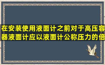 在安装使用液面计之前,对于高压容器,液面计应以液面计公称压力的()倍...