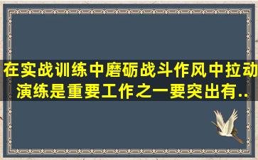 在实战训练中磨砺战斗作风中,拉动演练是重要工作之一,要突出(),有...