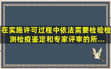 在实施许可过程中,依法需要检验、检测、检疫、鉴定和专家评审的,所...