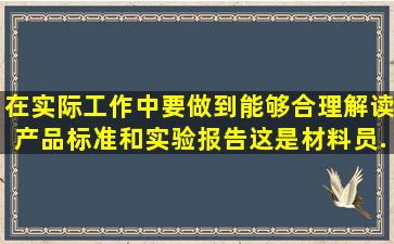 在实际工作中要做到能够合理解读产品标准和实验报告,这是材料员()...