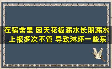 在宿舍里 因天花板漏水(长期漏水 上报多次不管) 导致淋坏一些东西 ...