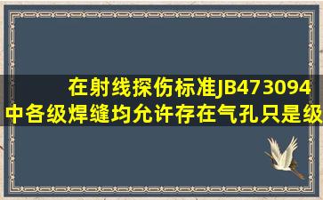 在射线探伤标准JB473094中,各级焊缝均允许存在气孔,只是级别不同,...