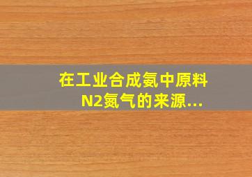 在工业合成氨中,原料N2(氮气)的来源...