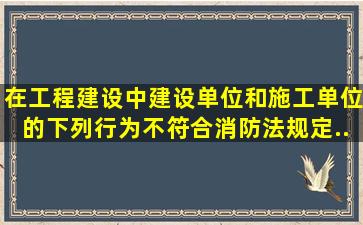 在工程建设中,建设单位和施工单位的下列行为,不符合《消防法》规定...