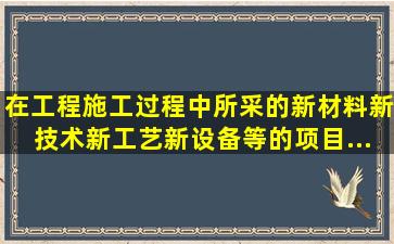 在工程施工过程中所采的新材料、新技术、新工艺、新设备等的项目,...