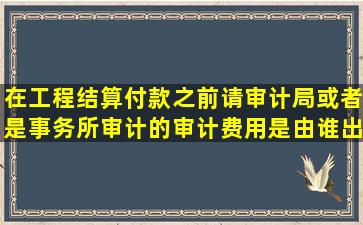 在工程结算付款之前请审计局或者是事务所审计的审计费用是由谁出...