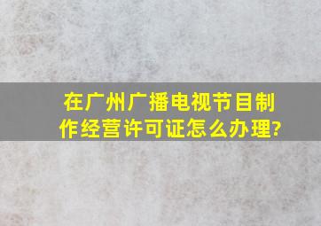 在广州,《广播电视节目制作经营许可证》怎么办理?