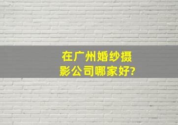 在广州,婚纱摄影公司哪家好?