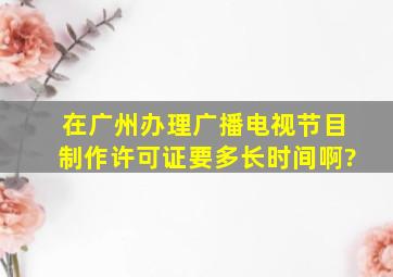 在广州办理广播电视节目制作许可证要多长时间啊?