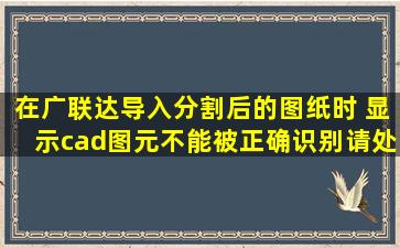 在广联达导入分割后的图纸时 显示cad图元不能被正确识别请处理图纸...