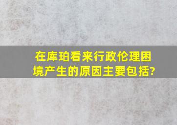 在库珀看来行政伦理困境产生的原因主要包括?