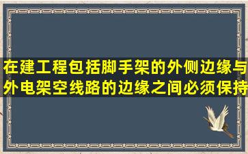 在建工程(包括脚手架)的外侧边缘与外电架空线路的边缘之间,必须保持...