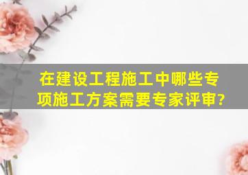 在建设工程施工中,哪些专项施工方案需要专家评审?