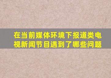 在当前媒体环境下,报道类电视新闻节目遇到了哪些问题