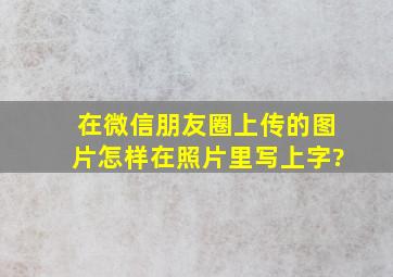 在微信朋友圈上传的图片怎样在照片里写上字?