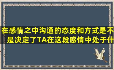 在感情之中,沟通的态度和方式是不是决定了TA在这段感情中处于什么...